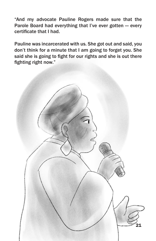 “And my advocate Pauline Rogers made sure that the Parole Board had everything that I’ve ever gotten — every certificate that | had.  Pauline was incarcerated with us. She got out and said, you don’t think for a minute that | am going to forget you. She said she Is going to fight for our rights and she is out there fighting right now.”  